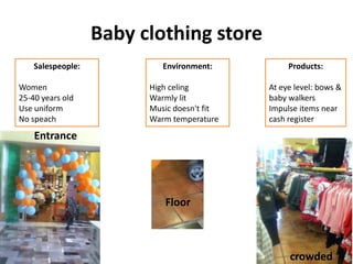 Baby clothing store
    Salespeople:            Environment:          Products:

Women                    High celing         At eye level: bows &
25-40 years old          Warmly lit          baby walkers
Use uniform              Music doesn't fit   Impulse items near
No speach                Warm temperature    cash register
    Entrance




                            Floor



                                                  crowded
 