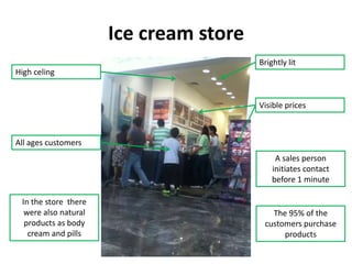 Ice cream store
                                        Brightly lit
High celing


                                        Visible prices



All ages customers
                                             A sales person
                                            initiates contact
                                            before 1 minute

 In the store there
  were also natural                        The 95% of the
  products as body                       customers purchase
   cream and pills                            products
 