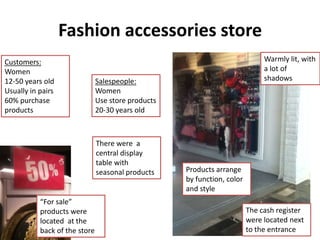 Fashion accessories store
Customers:                                                                    Warmly lit, with
Women                                                                         a lot of
12-50 years old                Salespeople:                                   shadows
Usually in pairs               Women
60% purchase                   Use store products
products                       20-30 years old



                               There were a
                               central display
                               table with
                               seasonal products    Products arrange
                                                    by function, color
                                                    and style
           “For sale”
           products were                                                 The cash register
           located at the                                                were located next
           back of the store                                             to the entrance
 