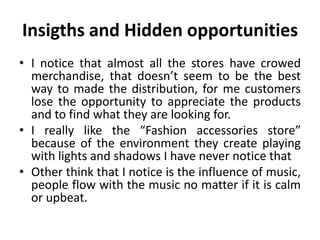Insigths and Hidden opportunities
• I notice that almost all the stores have crowed
  merchandise, that doesn’t seem to be the best
  way to made the distribution, for me customers
  lose the opportunity to appreciate the products
  and to find what they are looking for.
• I really like the “Fashion accessories store”
  because of the environment they create playing
  with lights and shadows I have never notice that
• Other think that I notice is the influence of music,
  people flow with the music no matter if it is calm
  or upbeat.
 