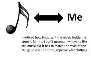 Me
I noticed how important the music inside the
store is for me. I don’t necessarily have to like
the music but it has to match the style of the
things sold in the store, especially for clothing.
 