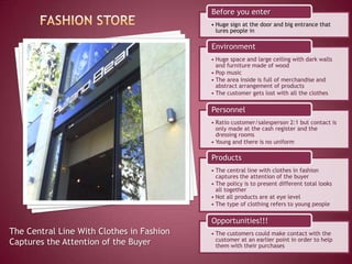 Before you enter
                                           • Huge sign at the door and big entrance that
                                             lures people in

                                           Environment
                                           • Huge space and large ceiling with dark walls
                                             and furniture made of wood
                                           • Pop music
                                           • The area inside is full of merchandise and
                                             abstract arrangement of products
                                           • The customer gets lost with all the clothes

                                           Personnel
                                           • Ratio customer/salesperson 2:1 but contact is
                                             only made at the cash register and the
                                             dressing rooms
                                           • Young and there is no uniform

                                           Products
                                           • The central line with clothes in fashion
                                             captures the attention of the buyer
                                           • The policy is to present different total looks
                                             all together
                                           • Not all products are at eye level
                                           • The type of clothing refers to young people

                                           Opportunities!!!
The Central Line With Clothes in Fashion   • The customers could make contact with the
                                             customer at an earlier point in order to help
Captures the Attention of the Buyer          them with their purchases
 