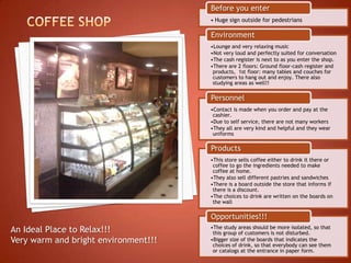 Before you enter
                                      • Huge sign outside for pedestrians

                                      Environment
                                      •Lounge and very relaxing music
                                      •Not very loud and perfectly suited for conversation
                                      •The cash register is next to as you enter the shop.
                                      •There are 2 floors: Ground floor-cash register and
                                       products, 1st floor: many tables and couches for
                                       customers to hang out and enjoy. There also
                                       studying areas as well!!

                                      Personnel
                                      •Contact is made when you order and pay at the
                                       cashier.
                                      •Due to self service, there are not many workers
                                      •They all are very kind and helpful and they wear
                                       uniforms

                                      Products
                                      •This store sells coffee either to drink it there or
                                       coffee to go the ingredients needed to make
                                       coffee at home.
                                      •They also sell different pastries and sandwiches
                                      •There is a board outside the store that informs if
                                       there is a discount.
                                      •The choices to drink are written on the boards on
                                       the wall

                                      Opportunities!!!
                                      •The study areas should be more isolated, so that
An Ideal Place to Relax!!!             this group of customers is not disturbed.
Very warm and bright environment!!!   •Bigger size of the boards that indicates the
                                       choices of drink, so that everybody can see them
                                       or catalogs at the entrance in paper form.
 