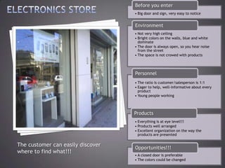 Before you enter
                                   • Big door and sign, very easy to notice


                                   Environment
                                   • Not very high ceiling
                                   • Bright colors on the walls, blue and white
                                     dominate
                                   • The door is always open, so you hear noise
                                     from the street
                                   • The space is not crowed with products




                                   Personnel
                                   • The ratio is customer/salesperson is 1:1
                                   • Eager to help, well-informative about every
                                     product
                                   • Young people working



                                   Products
                                   • Everything is at eye level!!!
                                   • Products well arranged
                                   • Excellent organization on the way the
                                     products are presented

The customer can easily discover   Opportunities!!!
where to find what!!!
                                   • A closed door is preferable
                                   • The colors could be changed
 