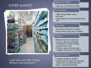 Before you enter
                                 • Huge sign and parking available

                                 Environment
                                 • High ceiling/Bright colors
                                 • No music
                                 • Cash registers are placed before the
                                   exit

                                 Personnel
                                 • Personnel 20-40/All in uniform
                                 • Knows where each item is placed

                                 Products
                                 • Related items are closed by
                                 • Items on sale are promoted
                                   throughout the super market.
                                 • Impulse items exist
                                 • There no signs of where each
                                   category of products is located

                                 Opportunities!!!
                                 • A bigger parking is needed
Large Space and High Ceilings.   • Signs inside the store are necessary
Parking is Also Available!!!       (customers can easily get lost).
                                 • Music would be preferable
 