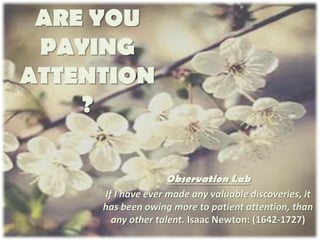 ARE YOU
 PAYING
ATTENTION
    ?

                   Observation Lab
     If I have ever made any valuable discoveries, it
     has been owing more to patient attention, than
       any other talent. Isaac Newton: (1642-1727)
 
