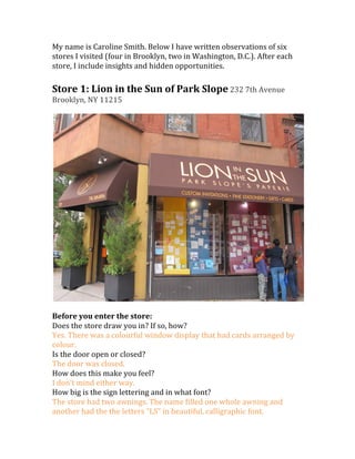 My	
  name	
  is	
  Caroline	
  Smith.	
  Below	
  I	
  have	
  written	
  observations	
  of	
  six	
  
stores	
  I	
  visited	
  (four	
  in	
  Brooklyn,	
  two	
  in	
  Washington,	
  D.C.).	
  After	
  each	
  
store,	
  I	
  include	
  insights	
  and	
  hidden	
  opportunities.	
  
	
  
Store	
  1:	
  Lion	
  in	
  the	
  Sun	
  of	
  Park	
  Slope	
  232	
  7th	
  Avenue	
  
Brooklyn,	
  NY	
  11215	
  
	
  




                                                                                                                	
  
	
  
Before	
  you	
  enter	
  the	
  store:	
  
Does	
  the	
  store	
  draw	
  you	
  in?	
  If	
  so,	
  how?	
  
Yes.	
  There	
  was	
  a	
  colourful	
  window	
  display	
  that	
  had	
  cards	
  arranged	
  by	
  
colour.	
  
Is	
  the	
  door	
  open	
  or	
  closed?	
  
The	
  door	
  was	
  closed.	
  
How	
  does	
  this	
  make	
  you	
  feel?	
  
I	
  don’t	
  mind	
  either	
  way.	
  
How	
  big	
  is	
  the	
  sign	
  lettering	
  and	
  in	
  what	
  font?	
  
The	
  store	
  had	
  two	
  awnings.	
  The	
  name	
  filled	
  one	
  whole	
  awning	
  and	
  
another	
  had	
  the	
  the	
  letters	
  “LS”	
  in	
  beautiful,	
  calligraphic	
  font.	
  
 