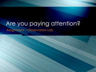 Are you paying attention?
Assignment – Observation Lab
 