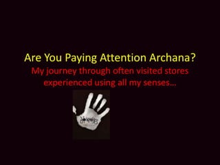 Are You Paying Attention Archana?
 My journey through often visited stores
   experienced using all my senses…
 