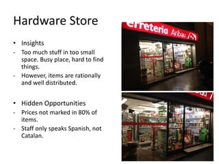 Hardware Store
• Insights
- Too much stuff in too small
  space. Busy place, hard to find
  things.
- However, items are rationally
  and well distributed.


• Hidden Opportunities
- Prices not marked in 80% of
  items.
- Staff only speaks Spanish, not
  Catalan.
 