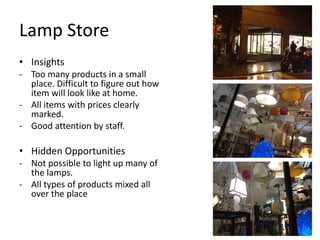 Lamp Store
• Insights
- Too many products in a small
  place. Difficult to figure out how
  item will look like at home.
- All items with prices clearly
  marked.
- Good attention by staff.

• Hidden Opportunities
- Not possible to light up many of
  the lamps.
- All types of products mixed all
  over the place
 