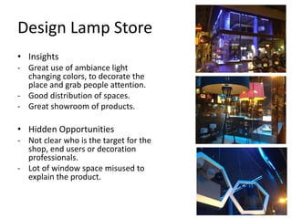 Design Lamp Store
• Insights
- Great use of ambiance light
  changing colors, to decorate the
  place and grab people attention.
- Good distribution of spaces.
- Great showroom of products.

• Hidden Opportunities
- Not clear who is the target for the
  shop, end users or decoration
  professionals.
- Lot of window space misused to
  explain the product.
 
