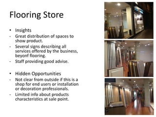 Flooring Store
• Insights
- Great distribution of spaces to
  show product.
- Several signs describing all
  services offered by the business,
  beyonf flooring.
- Staff providing good advise.

• Hidden Opportunities
- Not clear from outside if this is a
  shop for end users or installation
  or decoration professionals.
- Limited info about products
  characteristics at sale point.
 