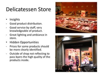 Delicatessen Store
• Insights
- Good product distribution.
- Good service by staff, very
  knowledgeable of product.
- Great lighting and ambiance in
  store.
• Hidden Opportunities
- Prices for some products should
  be more clearly identified.
- Outside of shop not reflecting to
  pass byers the high quality of the
  products inside.
 