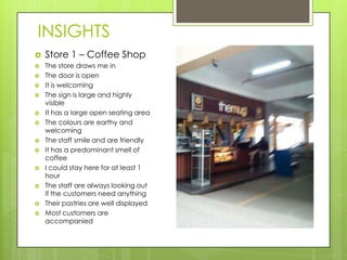INSIGHTS
   Store 1 – Coffee Shop
   The store draws me in
   The door is open
   It is welcoming
   The sign is large and highly
    visible
   It has a large open seating area
   The colours are earthy and
    welcoming
   The staff smile and are friendly
   It has a predominant smell of
    coffee
   I could stay here for at least 1
    hour
   The staff are always looking out
    if the customers need anything
   Their pastries are well displayed
   Most customers are
    accompanied
 