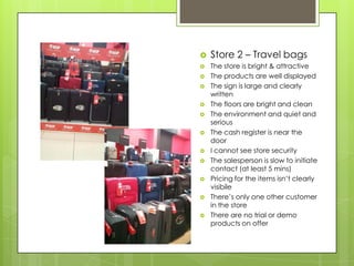    Store 2 – Travel bags
   The store is bright & attractive
   The products are well displayed
   The sign is large and clearly
    written
   The floors are bright and clean
   The environment and quiet and
    serious
   The cash register is near the
    door
   I cannot see store security
   The salesperson is slow to initiate
    contact (at least 5 mins)
   Pricing for the items isn’t clearly
    visibile
   There’s only one other customer
    in the store
   There are no trial or demo
    products on offer
 