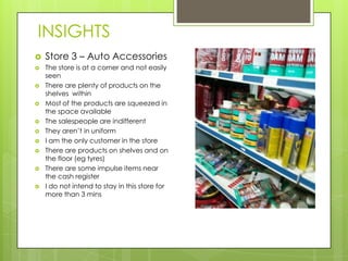 INSIGHTS
   Store 3 – Auto Accessories
   The store is at a corner and not easily
    seen
   There are plenty of products on the
    shelves within
   Most of the products are squeezed in
    the space available
   The salespeople are indifferent
   They aren’t in uniform
   I am the only customer in the store
   There are products on shelves and on
    the floor (eg tyres)
   There are some impulse items near
    the cash register
   I do not intend to stay in this store for
    more than 3 mins
 