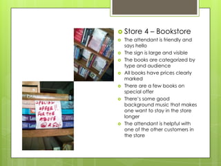  Store     4 – Bookstore
   The attendant is friendly and
    says hello
   The sign is large and visible
   The books are categorized by
    type and audience
   All books have prices clearly
    marked
   There are a few books on
    special offer
   There’s some good
    background music that makes
    one want to stay in the store
    longer
   The attendant is helpful with
    one of the other customers in
    the store
 
