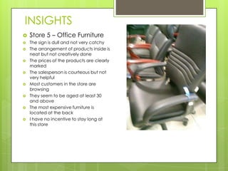 INSIGHTS
   Store 5 – Office Furniture
   The sign is dull and not very catchy
   The arrangement of products inside is
    neat but not creatively done
   The prices of the products are clearly
    marked
   The salesperson is courteous but not
    very helpful
   Most customers in the store are
    browsing
   They seem to be aged at least 30
    and above
   The most expensive furniture is
    located at the back
   I have no incentive to stay long at
    this store
 