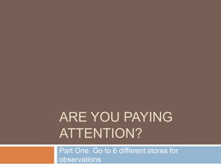 ARE YOU PAYING
ATTENTION?
Part One. Go to 6 different stores for
observations
 