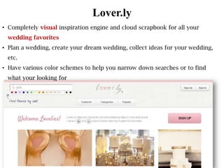 Lover.ly
• Completely visual inspiration engine and cloud scrapbook for all your
 wedding favorites
• Plan a wedding, create your dream wedding, collect ideas for your wedding,
 etc.
• Have various color schemes to help you narrow down searches or to find
 what your looking for
 