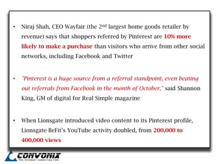 •   Niraj Shah, CEO Wayfair (the 2nd largest home goods retailer by
    revenue) says that shoppers referred by Pinterest are 10% more
    likely to make a purchase than visitors who arrive from other social
    networks, including Facebook and Twitter



•   "Pinterest is a huge source from a referral standpoint, even beating
    out referrals from Facebook in the month of October," said Shannon
    King, GM of digital for Real Simple magazine



•   When Lionsgate introduced video content to its Pinterest profile,
    Lionsgate BeFit‟s YouTube activity doubled, from 200,000 to
    400,000 views
 