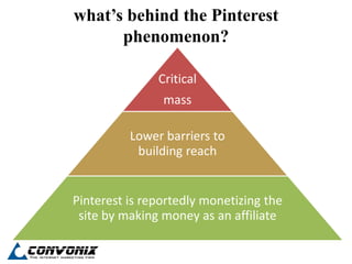what’s behind the Pinterest
      phenomenon?

               Critical
                mass

          Lower barriers to
           building reach


Pinterest is reportedly monetizing the
 site by making money as an affiliate
 