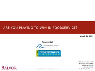 ARE YOU PLAYING TO WIN IN FOODSERVICE?

                                                                        March 31, 2011

                            Presented at




                                                                     117 South Cook Street #339
                                                                       Barrington, Illinois 60010
                                                                            phone: 847.722.2732
                                                                                fax: 847.382.1801
                 Copyright © 2011 Balvor LLC. All Rights Reserved.    davidbishop@balvor.com
 
