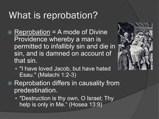What is reprobation?
 Reprobation = A mode of Divine
Providence whereby a man is
permitted to infallibly sin and die in
sin, and is damned on account of
that sin.
 "I have loved Jacob, but have hated
Esau." (Malachi 1:2-3)
 Reprobation differs in causality from
predestination.
 "Destruction is thy own, O Israel; Thy
help is only in Me.“ (Hosea 13:9)
 