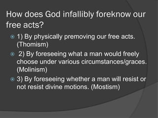 How does God infallibly foreknow our
free acts?
 1) By physically premoving our free acts.
(Thomism)
 2) By foreseeing what a man would freely
choose under various circumstances/graces.
(Molinism)
 3) By foreseeing whether a man will resist or
not resist divine motions. (Mostism)
 