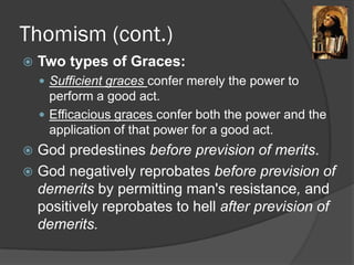Thomism (cont.)
 Two types of Graces:
 Sufficient graces confer merely the power to
perform a good act.
 Efficacious graces confer both the power and the
application of that power for a good act.
 God predestines before prevision of merits.
 God negatively reprobates before prevision of
demerits by permitting man's resistance, and
positively reprobates to hell after prevision of
demerits.
 