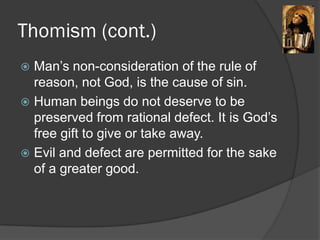 Thomism (cont.)
 Man’s non-consideration of the rule of
reason, not God, is the cause of sin.
 Human beings do not deserve to be
preserved from rational defect. It is God’s
free gift to give or take away.
 Evil and defect are permitted for the sake
of a greater good.
 