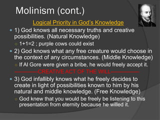 Molinism (cont.)
Logical Priority in God’s Knowledge
 1) God knows all necessary truths and creative
possibilities. (Natural Knowledge)
○ 1+1=2 ; purple cows could exist
 2) God knows what any free creature would choose in
the context of any circumstances. (Middle Knowledge)
○ If Al Gore were given a bribe, he would freely accept it.
-------------CREATIVE ACT OF THE WILL----------------
 3) God infallibly knows what he freely decides to
create in light of possibilities known to him by his
natural and middle knowledge. (Free Knowledge)
○ God knew that you would be freely be listening to this
presentation from eternity because he willed it.
 