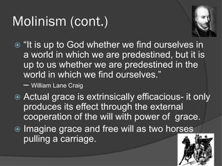 Molinism (cont.)
 “It is up to God whether we find ourselves in
a world in which we are predestined, but it is
up to us whether we are predestined in the
world in which we find ourselves.”
– William Lane Craig
 Actual grace is extrinsically efficacious- it only
produces its effect through the external
cooperation of the will with power of grace.
 Imagine grace and free will as two horses
pulling a carriage.
 