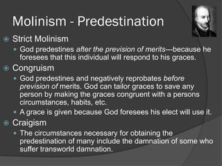 Molinism - Predestination
 Strict Molinism
 God predestines after the prevision of merits---because he
foresees that this individual will respond to his graces.
 Congruism
 God predestines and negatively reprobates before
prevision of merits. God can tailor graces to save any
person by making the graces congruent with a persons
circumstances, habits, etc.
 A grace is given because God foresees his elect will use it.
 Craigism
 The circumstances necessary for obtaining the
predestination of many include the damnation of some who
suffer transworld damnation.
 