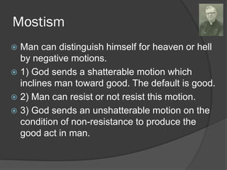 Mostism
 Man can distinguish himself for heaven or hell
by negative motions.
 1) God sends a shatterable motion which
inclines man toward good. The default is good.
 2) Man can resist or not resist this motion.
 3) God sends an unshatterable motion on the
condition of non-resistance to produce the
good act in man.
 