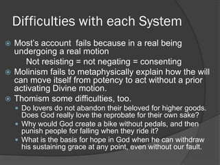 Difficulties with each System
 Most’s account fails because in a real being
undergoing a real motion
Not resisting = not negating = consenting
 Molinism fails to metaphysically explain how the will
can move itself from potency to act without a prior
activating Divine motion.
 Thomism some difficulties, too.
 Do lovers do not abandon their beloved for higher goods.
Does God really love the reprobate for their own sake?
 Why would God create a bike without pedals, and then
punish people for falling when they ride it?
 What is the basis for hope in God when he can withdraw
his sustaining grace at any point, even without our fault.
 