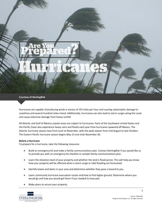 1
Source: FEMA.GOV
Design © 2013 Zywave, Inc. All rights reserved.
Courtesy of SterlingRisk
Hurricanes are capable of producing winds in excess of 155 miles per hour and causing catastrophic damage to
coastlines and several hundred miles inland. Additionally, hurricanes can also lead to storm surges along the coast
and cause extensive damage from heavy rainfall.
All Atlantic and Gulf of Mexico coastal areas are subject to hurricanes. Parts of the Southwest United States and
the Pacific Coast also experience heavy rains and floods each year from hurricanes spawned off Mexico. The
Atlantic hurricane season lasts from June to November, with the peak season from mid-August to late October.
The Eastern Pacific hurricane season begins May 15 and ends November 30.
Before a Hurricane
To prepare for a hurricane, take the following measures:
• Build an emergency kit and make a family communications plan. Contact SterlingRisk if you would like us
to provide you with an emergency kit checklist or sample family communications plan.
• Learn the elevation level of your property and whether the land is flood-prone. This will help you know
how your property will be affected when a storm surge or tidal flooding are forecasted.
• Identify levees and dams in your area and determine whether they pose a hazard to you.
• Learn community hurricane evacuation routes and how to find higher ground. Determine where you
would go and how you would get there if you needed to evacuate.
• Make plans to secure your property.
 