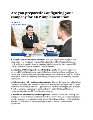 Are you prepared? Configuring your
company for ERP implementation
1. Understand the business problem: First, it is important to recognize and
understand your company's vulnerabilities. Learn how identifying inefficiencies,
bottlenecks, and areas for improvement can lay the foundation for a targeted ERP
configuration that directly addresses these challenges.
2. Aligning ERP configuration and strategic goals: Emphasizes alignment
between ERP configuration and strategic business objectives. Share insights on the
importance of configuring your systems to support overarching goals such as: Achieve
measurable results by increasing productivity, reducing costs, or increasing customer
satisfaction.
3. Selecting the right implementation team: Discuss the importance of building a
competent and dedicated implementation team. Emphasizes the importance of cross-
functional collaboration between IT professionals, functional managers, and end users.
A well-coordinated team ensures a comprehensive understanding of business
requirements during the ERP configuration process.
4. Prioritize data security and compliance. Address critical data security and
compliance issues. ERP systems handle sensitive business data, so configuring robust
security measures is paramount. Learn how to integrate compliance requirements into
your ERP configuration to ensure your systems meet industry standards and
regulations.
 