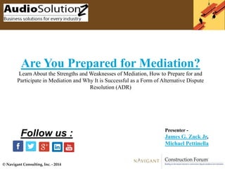 © Navigant Consulting, Inc. - 2014
Are You Prepared for Mediation?
Learn About the Strengths and Weaknesses of Mediation, How to Prepare for and
Participate in Mediation and Why It is Successful as a Form of Alternative Dispute
Resolution (ADR)
Presenter -
James G. Zack Jr,
Michael Pettinella
Follow us :
 