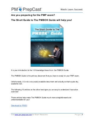 Visit www.pm-prepcast.com for Exam Resources P a g e | 1 
Are you preparing for the PMP exam? 
The Short Guide to The PMBOK Guide will help you! 
It is your introduction to the 10 Knowledge Areas from the PMBOK Guide. 
The PMBOK Guide is the primary document that you have to study for your PMP exam. 
Unfortunately, it is not a very easily readable document and actually contains quite dry, academic text. 
The following 10 articles on the other hand give you an easy to understand "executive overview". 
These articles help make The PMBOK Guide much more straightforward and understandable for you! 
Download for FREE! 