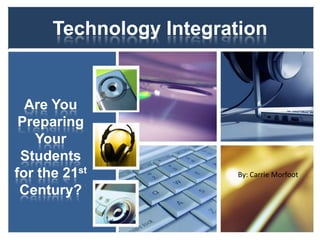 Technology Integration Are You Preparing Your Students for the 21st Century? By: Carrie Morfoot 