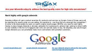 www.trimaxsolutions.com google adwords management
Are your Adwords setup to achieve the best quality score for high rate conversions?
Are your Adwords setup to achieve the best quality
score for high rate conversions?
Rank highly with google adwords
Everyday millions of users conduct searches for products and services on Google. Some of these users will
be searching for exactly what you are selling, the question is…can they find you amongst the competition?
In order to be discoverable by users on search engine results pages (SERPs), you need to rank highly.
Having in place Google Adwords is strongly advisable for businesses to achieve high ranking to direct traffic
to your website in the form of engaged users who are actively ready to buy. By targeting your ads through
Google Adwords you can potentially make more connections with potential customers.
 