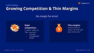 W E B G I L I T Y 2 0 1 9 . A L L R I G H T S W W W . W E B G I L I T Y . C O M
Profit Problems
Growing Competition & Thin Margins
Major
competition:
2 million+ sellers in
100+ countries 3
- Price wars
- Competing with
Amazon
Thin margins:
Amazon fees are
about 1/3 of the sale
price of the item 4
No margin for error!
 
