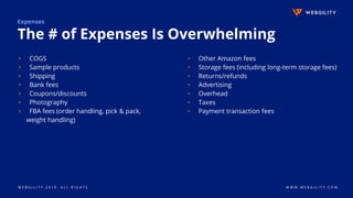 W E B G I L I T Y 2 0 1 9 . A L L R I G H T S W W W . W E B G I L I T Y . C O M
Expenses
The # of Expenses Is Overwhelming
▹ COGS
▹ Sample products
▹ Shipping
▹ Bank fees
▹ Coupons/discounts
▹ Photography
▹ FBA fees (order handling, pick & pack,
weight handling)
▹ Other Amazon fees
▹ Storage fees (including long-term storage fees)
▹ Returns/refunds
▹ Advertising
▹ Overhead
▹ Taxes
▹ Payment transaction fees
 