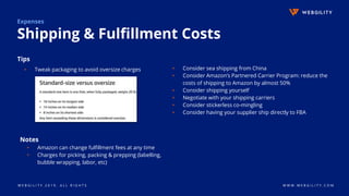 W E B G I L I T Y 2 0 1 9 . A L L R I G H T S W W W . W E B G I L I T Y . C O M
Notes
▹ Amazon can change fulfillment fees at any time
▹ Charges for picking, packing & prepping (labelling,
bubble wrapping, labor, etc)
Expenses
Shipping & Fulfillment Costs
Tips
▹ Tweak packaging to avoid oversize charges ▹ Consider sea shipping from China
▹ Consider Amazon’s Partnered Carrier Program: reduce the
costs of shipping to Amazon by almost 50%
▹ Consider shipping yourself
▹ Negotiate with your shipping carriers
▹ Consider stickerless co-mingling
▹ Consider having your supplier ship directly to FBA
 