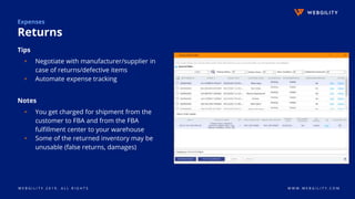 W E B G I L I T Y 2 0 1 9 . A L L R I G H T S W W W . W E B G I L I T Y . C O M
Expenses
Returns
Tips
▹ Negotiate with manufacturer/supplier in
case of returns/defective items
▹ Automate expense tracking
Notes
▹ You get charged for shipment from the
customer to FBA and from the FBA
fulfillment center to your warehouse
▹ Some of the returned inventory may be
unusable (false returns, damages)
 