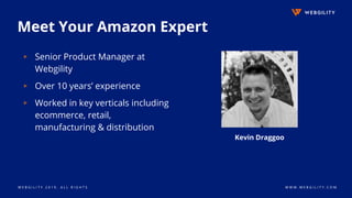 W E B G I L I T Y 2 0 1 9 . A L L R I G H T S W W W . W E B G I L I T Y . C O M
Meet Your Amazon Expert
▹ Senior Product Manager at
Webgility
▹ Over 10 years’ experience
▹ Worked in key verticals including
ecommerce, retail,
manufacturing & distribution
Kevin Draggoo
 