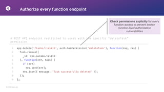 16 │ 42Crunch.com
Authorize every function endpoint
A REST API endpoint restricted to users with the specific "deleteTask"
permission
1
2
3
4
5
6
7
8
9
app.delete('/tasks/:taskId', auth.hasPermission('deleteTask'), function(req, res) {
Task.remove({
_id: req.params.taskId
}, function(err, task) {
if (err)
res.send(err);
res.json({ message: 'Task successfully deleted' });
});
};
Check permissions explicitly for every
function access to prevent broken
function-level authorization
vulnerabilities
 
