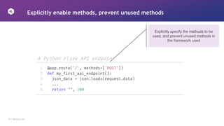 19 │ 42Crunch.com
Explicitly enable methods, prevent unused methods
Explicitly specify the methods to be
used, and prevent unused methods in
the framework used
A Python Flask API endpoint
1
2
3
4
5
@app.route('/', methods=['POST'])
def my_first_api_endpoint():
json_data = json.loads(request.data)
...
return "", 200
 